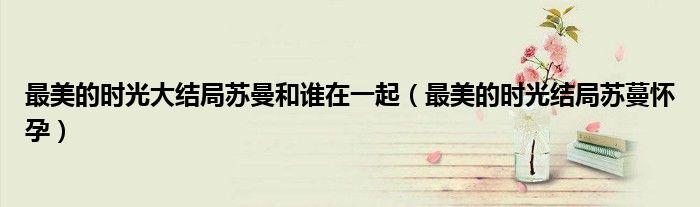 最美的時(shí)光大結(jié)局蘇曼和誰(shuí)在一起（最美的時(shí)光結(jié)局蘇蔓懷孕）