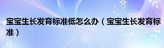 寶寶生長(zhǎng)發(fā)育標(biāo)準(zhǔn)低怎么辦（寶寶生長(zhǎng)發(fā)育標(biāo)準(zhǔn)）