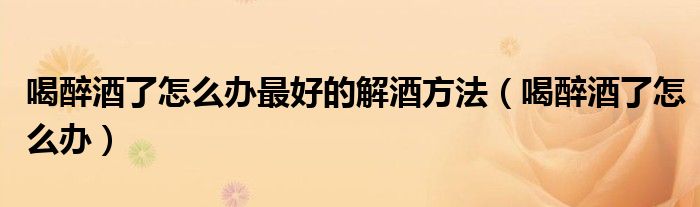 喝醉酒了怎么辦最好的解酒方法（喝醉酒了怎么辦）