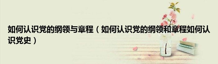 如何認識黨的綱領(lǐng)與章程（如何認識黨的綱領(lǐng)和章程如何認識黨史）