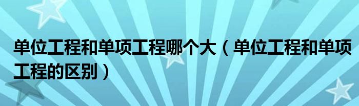 單位工程和單項(xiàng)工程哪個(gè)大（單位工程和單項(xiàng)工程的區(qū)別）