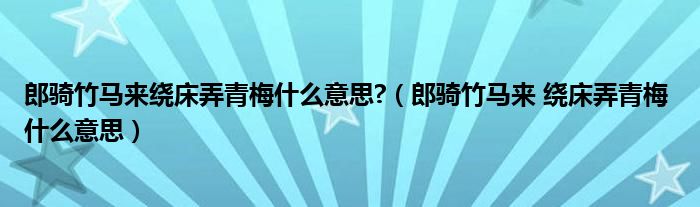 郎騎竹馬來繞床弄青梅什么意思?（郎騎竹馬來 繞床弄青梅 什么意思）