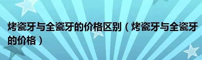 烤瓷牙與全瓷牙的價格區(qū)別（烤瓷牙與全瓷牙的價格）