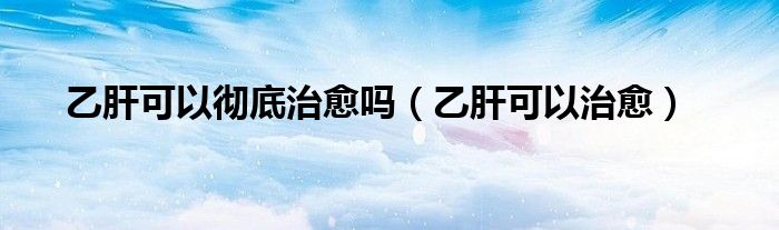乙肝可以徹底治愈嗎（乙肝可以治愈）