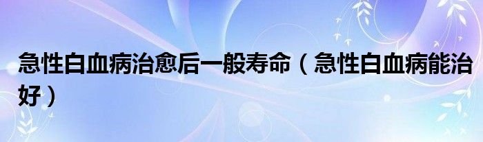 急性白血病治愈后一般壽命（急性白血病能治好）