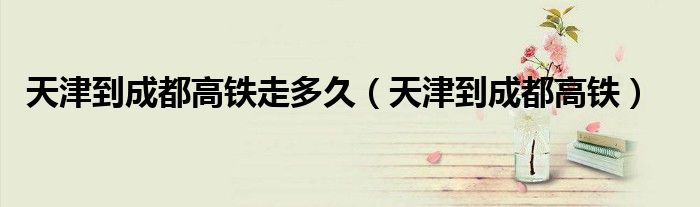 天津到成都高鐵走多久（天津到成都高鐵）