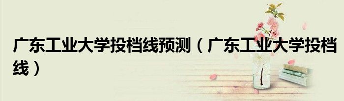 廣東工業(yè)大學(xué)投檔線預(yù)測（廣東工業(yè)大學(xué)投檔線）