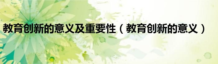 教育創(chuàng)新的意義及重要性（教育創(chuàng)新的意義）