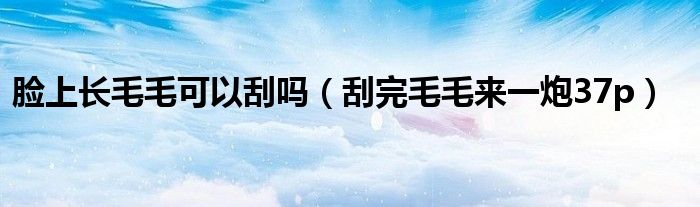 臉上長毛毛可以刮嗎（刮完毛毛來一炮37p）