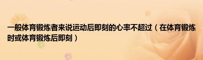 一般體育鍛煉者來說運動后即刻的心率不超過（在體育鍛煉時或體育鍛煉后即刻）