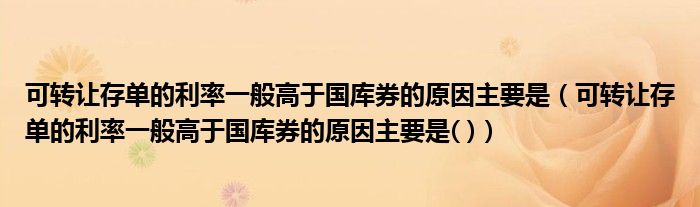 可轉(zhuǎn)讓存單的利率一般高于國庫券的原因主要是（可轉(zhuǎn)讓存單的利率一般高于國庫券的原因主要是( )）