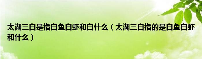 太湖三白是指白魚(yú)白蝦和白什么（太湖三白指的是白魚(yú)白蝦和什么）