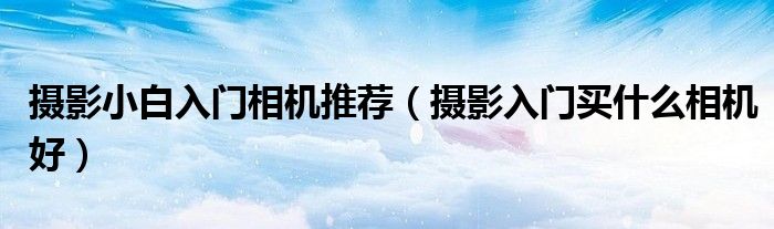 攝影小白入門相機(jī)推薦（攝影入門買什么相機(jī)好）