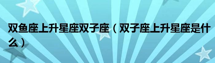 雙魚座上升星座雙子座（雙子座上升星座是什么）