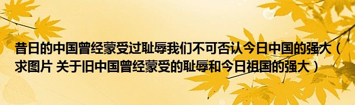 昔日的中國曾經(jīng)蒙受過恥辱我們不可否認(rèn)今日中國的強(qiáng)大（求圖片 關(guān)于舊中國曾經(jīng)蒙受的恥辱和今日祖國的強(qiáng)大）