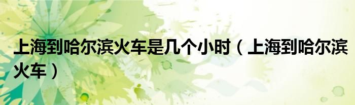 上海到哈爾濱火車是幾個小時（上海到哈爾濱火車）