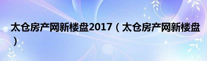 太倉房產網新樓盤2017（太倉房產網新樓盤）