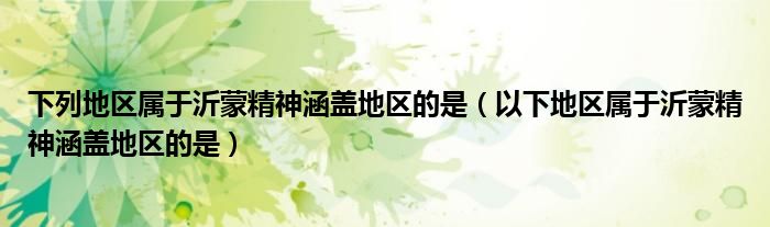 下列地區(qū)屬于沂蒙精神涵蓋地區(qū)的是（以下地區(qū)屬于沂蒙精神涵蓋地區(qū)的是）