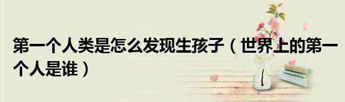 第一個(gè)人類是怎么發(fā)現(xiàn)生孩子（世界上的第一個(gè)人是誰(shuí)）