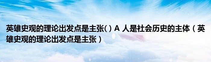 英雄史觀的理論出發(fā)點是主張( ) A 人是社會歷史的主體（英雄史觀的理論出發(fā)點是主張）