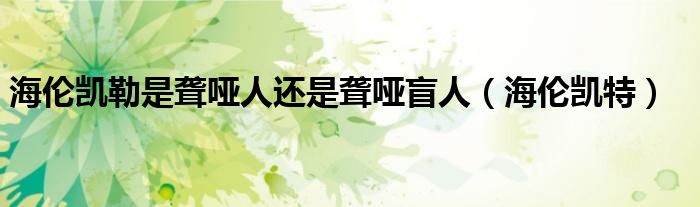 海倫凱勒是聾啞人還是聾啞盲人（海倫凱特）