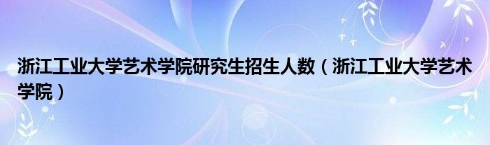 浙江工業(yè)大學藝術學院研究生招生人數(shù)（浙江工業(yè)大學藝術學院）