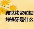 純鈦烤瓷和鈷鉻烤瓷（鈷鉻烤瓷牙介紹 純鈦烤瓷牙是什么）