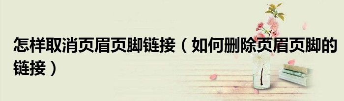 怎樣取消頁眉頁腳鏈接（如何刪除頁眉頁腳的鏈接）