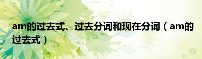 am的過(guò)去式、過(guò)去分詞和現(xiàn)在分詞（am的過(guò)去式）