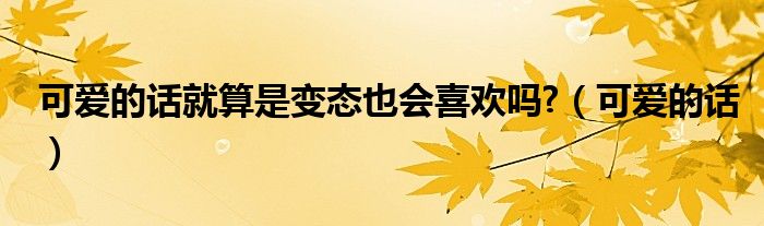 可愛的話就算是變態(tài)也會(huì)喜歡嗎?（可愛的話）