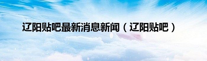 遼陽貼吧最新消息新聞（遼陽貼吧）