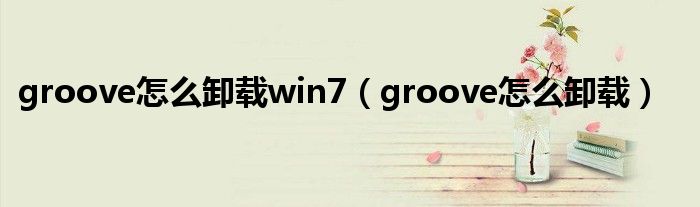 groove怎么卸載win7（groove怎么卸載）