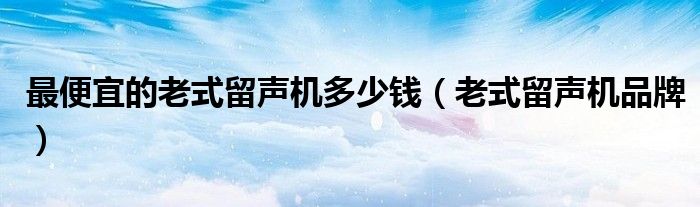最便宜的老式留聲機多少錢（老式留聲機品牌）