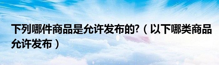 下列哪件商品是允許發(fā)布的?（以下哪類商品允許發(fā)布）