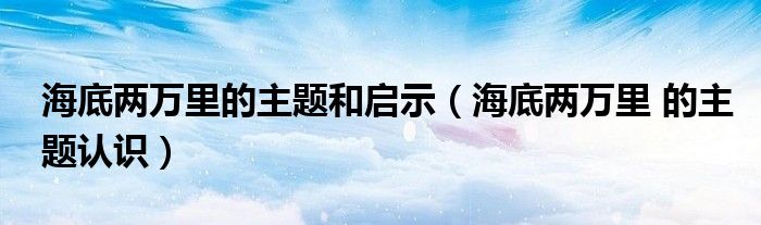 海底兩萬里的主題和啟示（海底兩萬里 的主題認(rèn)識）