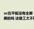 uc在平板沒有全屏（UC FOR PAD 安卓的不能全屏 有能全屏的嗎 這做工太不精細了 _）