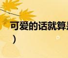 可愛的話就算是變態(tài)也會喜歡嗎?（可愛的話）