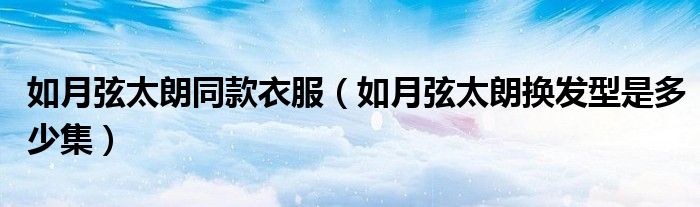 如月弦太朗同款衣服（如月弦太朗換發(fā)型是多少集）