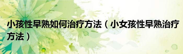 小孩性早熟如何治療方法（小女孩性早熟治療方法）