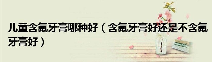 兒童含氟牙膏哪種好（含氟牙膏好還是不含氟牙膏好）