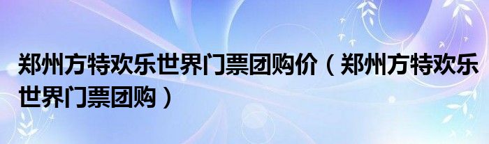 鄭州方特歡樂世界門票團(tuán)購(gòu)價(jià)（鄭州方特歡樂世界門票團(tuán)購(gòu)）