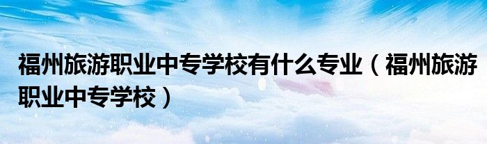 福州旅游職業(yè)中專學校有什么專業(yè)（福州旅游職業(yè)中專學校）