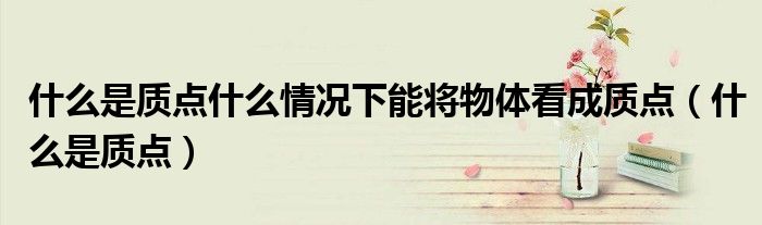 什么是質(zhì)點(diǎn)什么情況下能將物體看成質(zhì)點(diǎn)（什么是質(zhì)點(diǎn)）