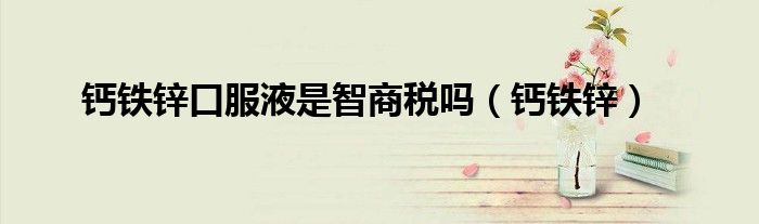 鈣鐵鋅口服液是智商稅嗎（鈣鐵鋅）