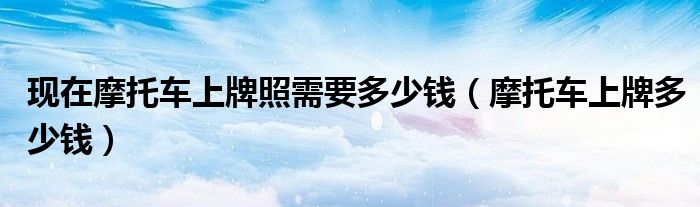 現(xiàn)在摩托車(chē)上牌照需要多少錢(qián)（摩托車(chē)上牌多少錢(qián)）