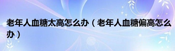 老年人血糖太高怎么辦（老年人血糖偏高怎么辦）