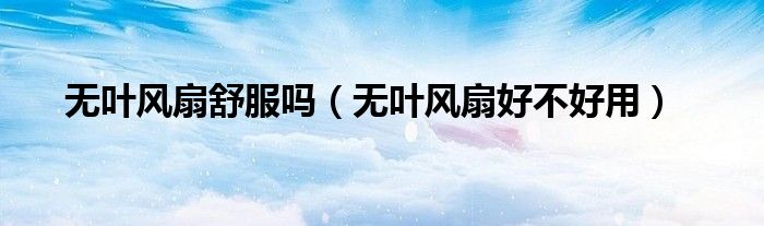 無葉風(fēng)扇舒服嗎（無葉風(fēng)扇好不好用）