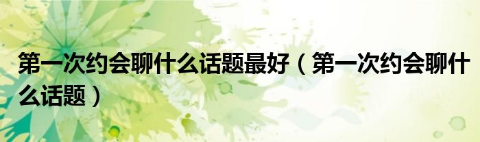 第一次約會聊什么話題最好（第一次約會聊什么話題）