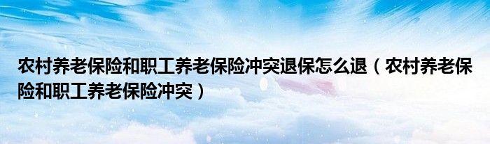 農(nóng)村養(yǎng)老保險和職工養(yǎng)老保險沖突退保怎么退（農(nóng)村養(yǎng)老保險和職工養(yǎng)老保險沖突）