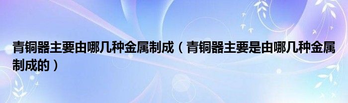 青銅器主要由哪幾種金屬制成（青銅器主要是由哪幾種金屬制成的）